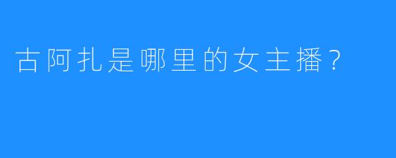 古阿扎是哪里的女主播？