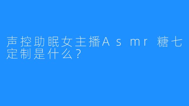 声控助眠女主播Asmr糖七定制是什么？
