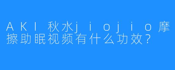 AKI秋水jiojio摩擦助眠视频有什么功效？