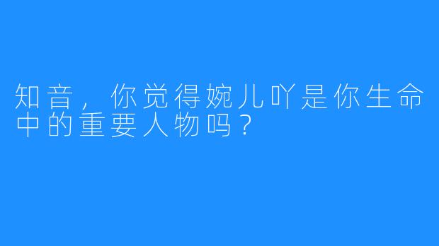 知音，你觉得婉儿吖是你生命中的重要人物吗？