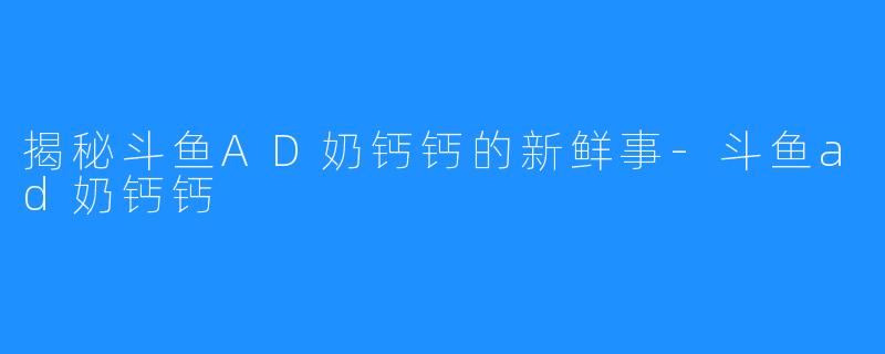 揭秘斗鱼AD奶钙钙的新鲜事-斗鱼ad奶钙钙
