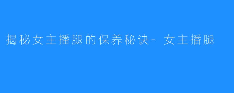 揭秘女主播腿的保养秘诀-女主播腿