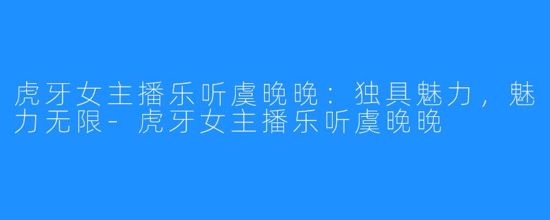 虎牙女主播乐听虞晚晚:独具魅力,魅力无限-虎牙女主播乐听虞晚晚