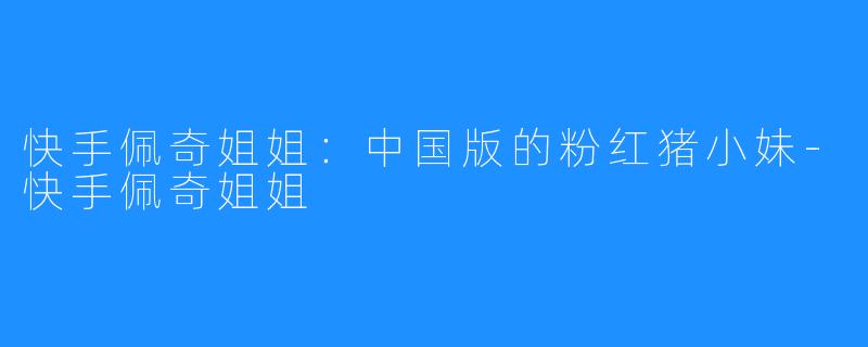 快手佩奇姐姐:中国版的粉红猪小妹-快手佩奇姐姐