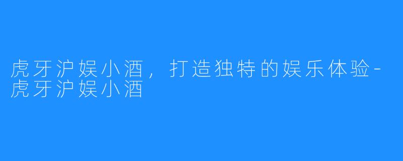 虎牙沪娱小酒,打造独特的娱乐体验-虎牙沪娱小酒