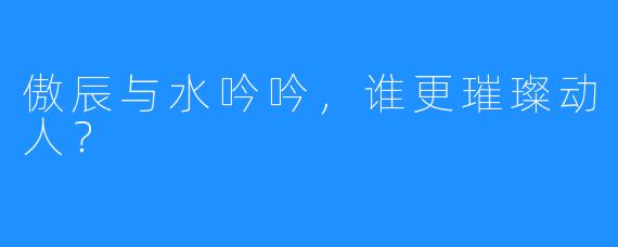 傲辰与水吟吟，谁更璀璨动人？