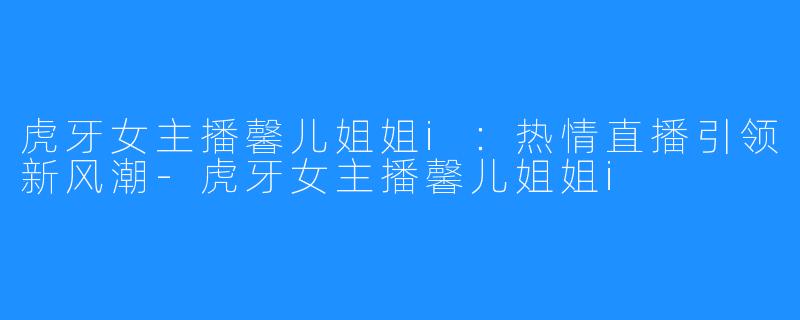 虎牙女主播馨儿姐姐i:热情直播引领新风潮-虎牙女主播馨儿姐姐i