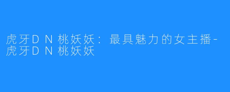 虎牙DN桃妖妖:最具魅力的女主播-虎牙DN桃妖妖