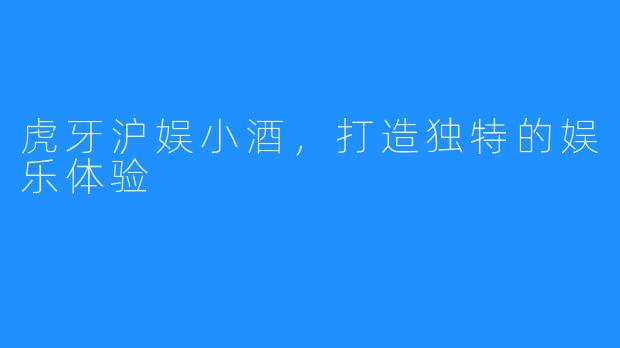 虎牙沪娱小酒,打造独特的娱乐体验