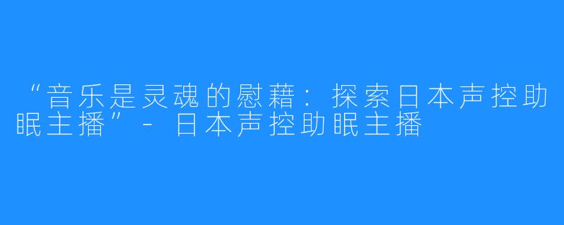 “音乐是灵魂的慰藉:探索日本声控助眠主播”-日本声控助眠主播