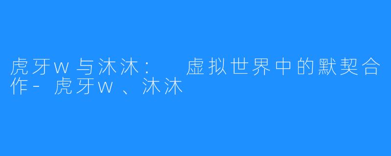 虎牙w与沐沐: 虚拟世界中的默契合作-虎牙w、沐沐