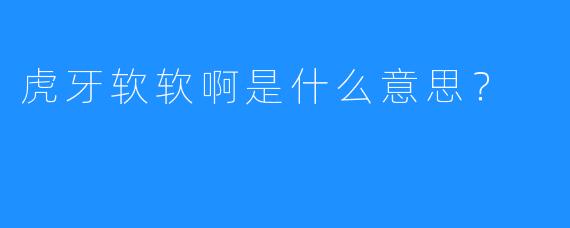 虎牙软软啊是什么意思？
