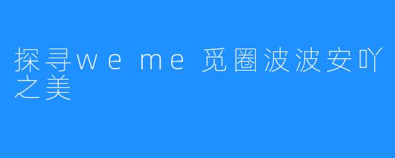 探寻weme觅圈波波安吖之美