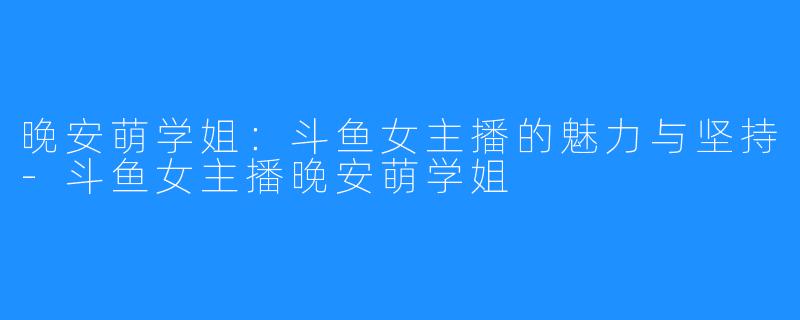 晚安萌学姐:斗鱼女主播的魅力与坚持-斗鱼女主播晚安萌学姐