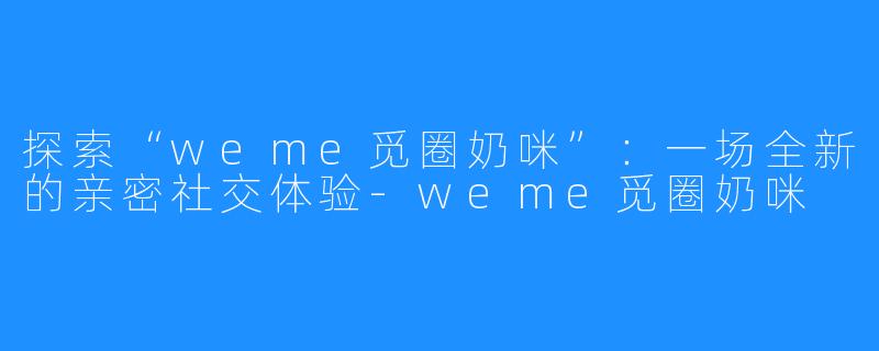 探索“weme觅圈奶咪”:一场全新的亲密社交体验-weme觅圈奶咪