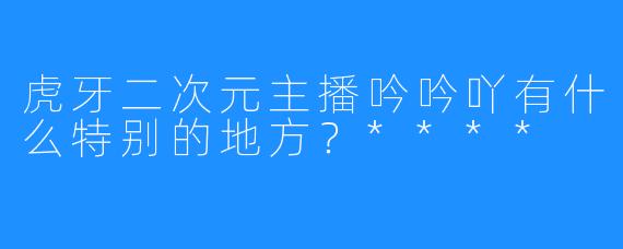 虎牙二次元主播吟吟吖有什么特别的地方？****