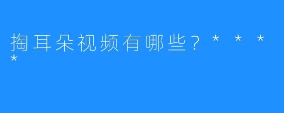 掏耳朵视频有哪些？****