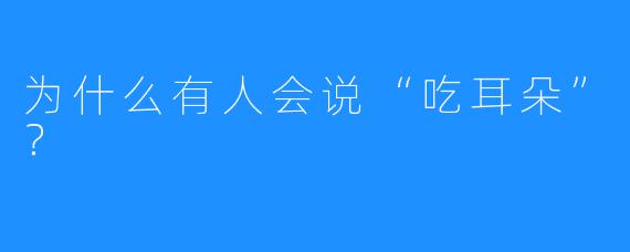 为什么有人会说“吃耳朵”？