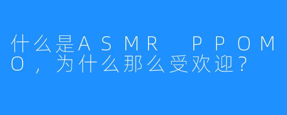 什么是ASMR PPOMO，为什么那么受欢迎？