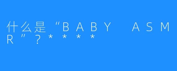 什么是“BABY ASMR”？****