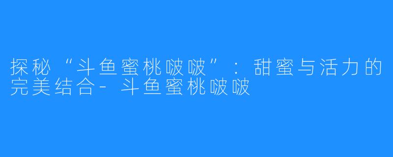 探秘“斗鱼蜜桃啵啵”:甜蜜与活力的完美结合-斗鱼蜜桃啵啵