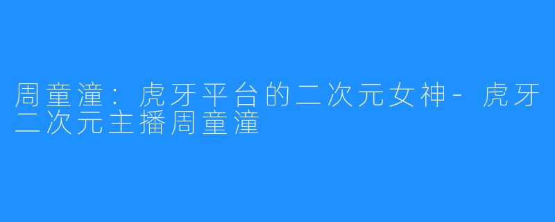 周童潼:虎牙平台的二次元女神-虎牙二次元主播周童潼