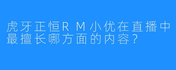 虎牙正恒RM小优在直播中最擅长哪方面的内容？