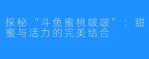 探秘“斗鱼蜜桃啵啵”:甜蜜与活力的完美结合