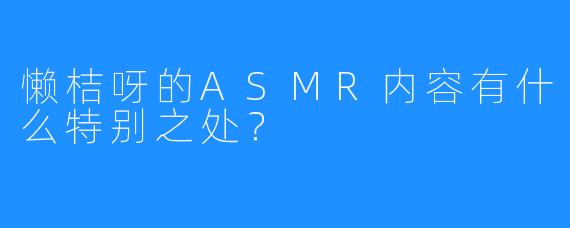 懒桔呀的ASMR内容有什么特别之处？