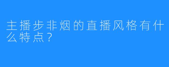 主播步非烟的直播风格有什么特点？  