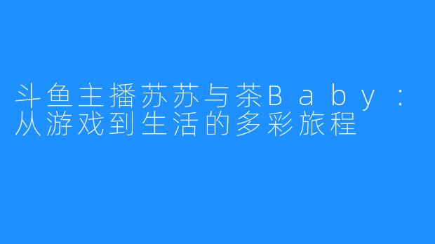 斗鱼主播苏苏与茶Baby:从游戏到生活的多彩旅程