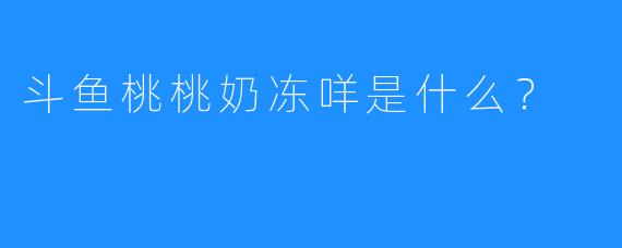斗鱼桃桃奶冻咩是什么？  
