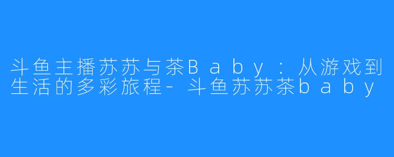 斗鱼主播苏苏与茶Baby:从游戏到生活的多彩旅程-斗鱼苏苏茶baby