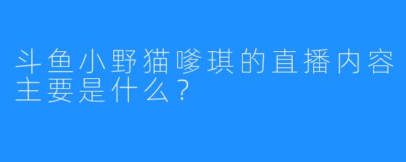 斗鱼小野猫嗲琪的直播内容主要是什么？