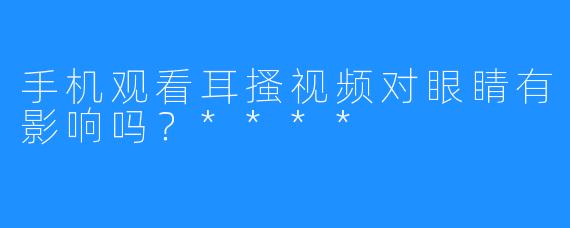 手机观看耳搔视频对眼睛有影响吗？****