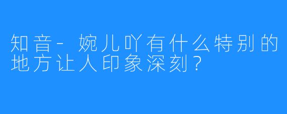 知音-婉儿吖有什么特别的地方让人印象深刻？