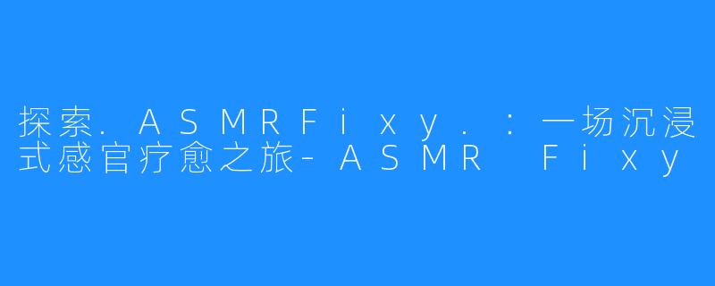 探索.ASMRFixy.:一场沉浸式感官疗愈之旅-ASMR Fixy