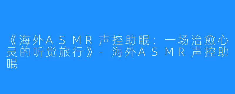 《海外ASMR声控助眠:一场治愈心灵的听觉旅行》-海外ASMR声控助眠