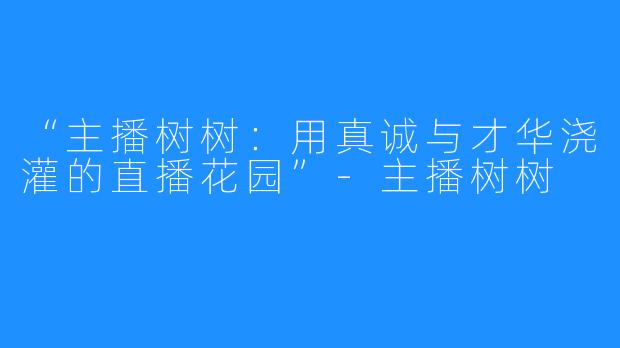 “主播树树：用真诚与才华浇灌的直播花园”-主播树树