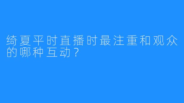 绮夏平时直播时最注重和观众的哪种互动？