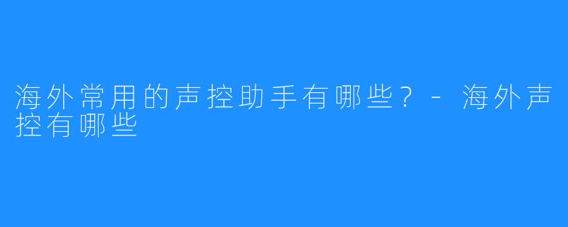 海外常用的声控助手有哪些?-海外声控有哪些