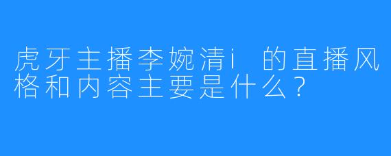 虎牙主播李婉清i的直播风格和内容主要是什么？