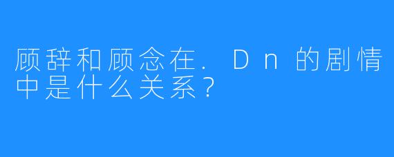 顾辞和顾念在.Dn的剧情中是什么关系？