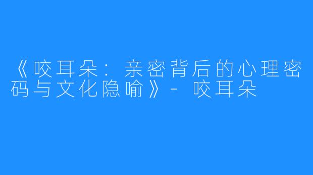 《咬耳朵:亲密背后的心理密码与文化隐喻》-咬耳朵