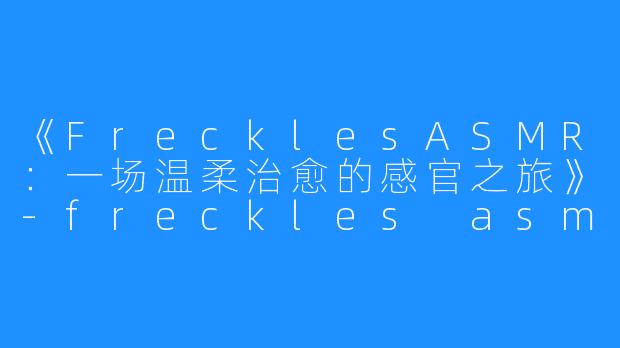 《FrecklesASMR：一场温柔治愈的感官之旅》-freckles asmr