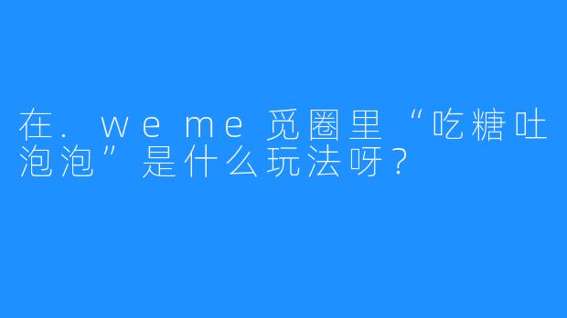在.weme觅圈里“吃糖吐泡泡”是什么玩法呀？
