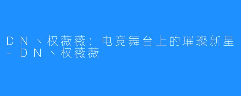 DN丶权薇薇:电竞舞台上的璀璨新星-DN丶权薇薇