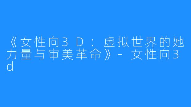 《女性向3D:虚拟世界的她力量与审美革命》-女性向3d