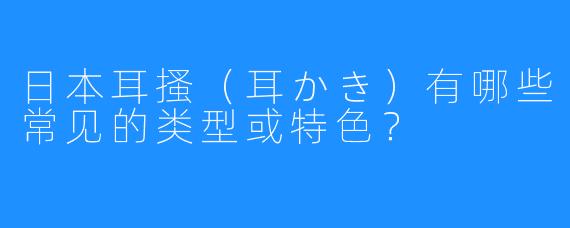 日本耳搔(耳かき)有哪些常见的类型或特色?