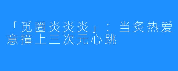 「觅圈炎炎炎」:当炙热爱意撞上三次元心跳